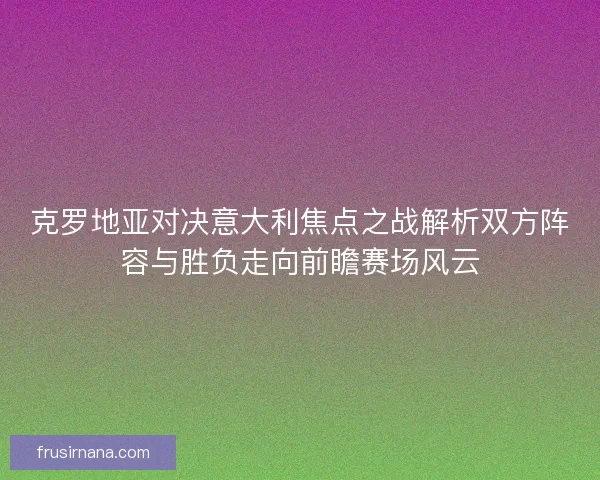 克罗地亚对决意大利焦点之战解析双方阵容与胜负走向前瞻赛场风云