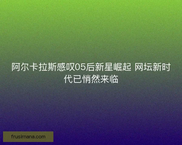 阿尔卡拉斯感叹05后新星崛起 网坛新时代已悄然来临