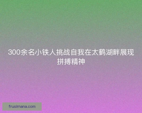 300余名小铁人挑战自我在太鹤湖畔展现拼搏精神