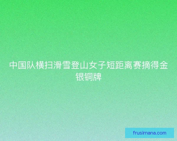 中国队横扫滑雪登山女子短距离赛摘得金银铜牌
