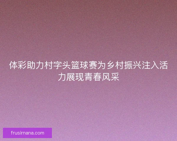 体彩助力村字头篮球赛为乡村振兴注入活力展现青春风采