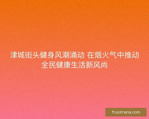 津城街头健身风潮涌动 在烟火气中推动全民健康生活新风尚