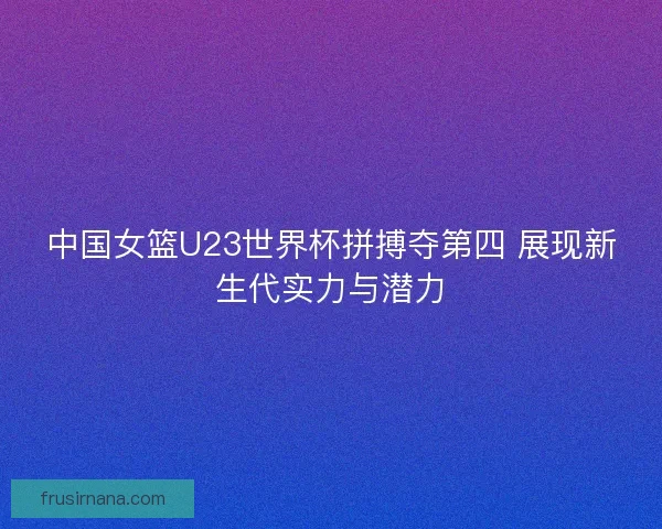 中国女篮U23世界杯拼搏夺第四 展现新生代实力与潜力