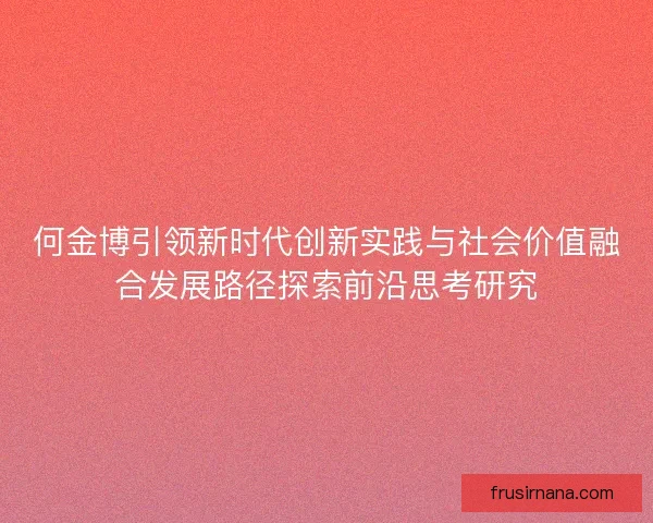 何金博引领新时代创新实践与社会价值融合发展路径探索前沿思考研究