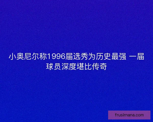 小奥尼尔称1996届选秀为历史最强 一届球员深度堪比传奇