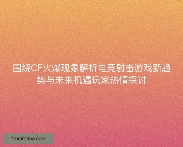 围绕CF火爆现象解析电竞射击游戏新趋势与未来机遇玩家热情探讨