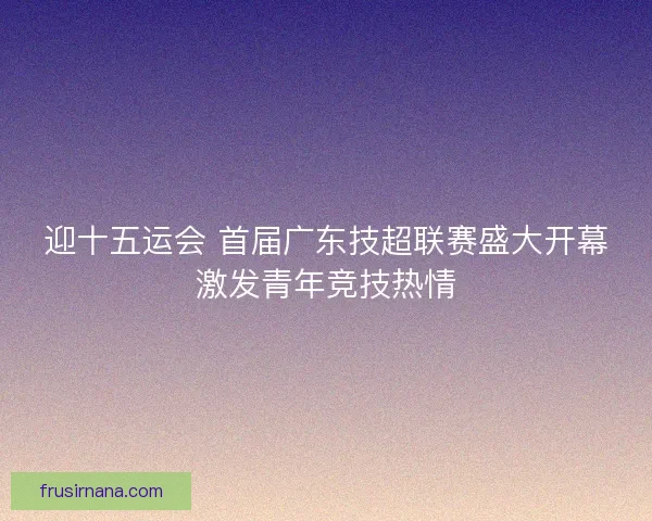 迎十五运会 首届广东技超联赛盛大开幕激发青年竞技热情